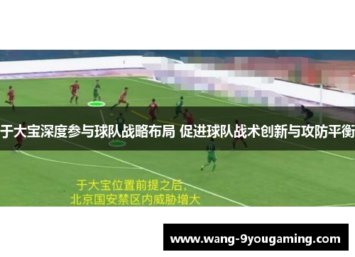 于大宝深度参与球队战略布局 促进球队战术创新与攻防平衡