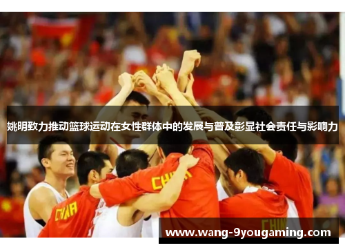 姚明致力推动篮球运动在女性群体中的发展与普及彰显社会责任与影响力