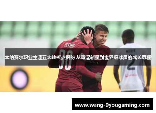 本纳赛尔职业生涯五大转折点揭秘 从青涩新星到世界级球员的成长历程
