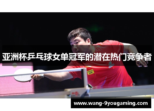 亚洲杯乒乓球女单冠军的潜在热门竞争者
