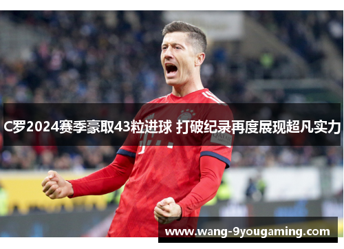 C罗2024赛季豪取43粒进球 打破纪录再度展现超凡实力