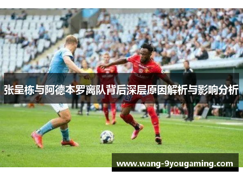 张呈栋与阿德本罗离队背后深层原因解析与影响分析