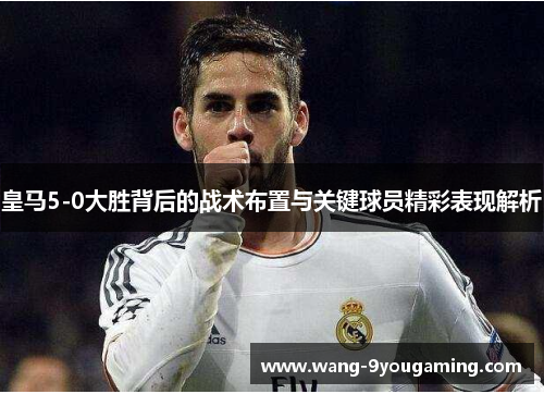 皇马5-0大胜背后的战术布置与关键球员精彩表现解析