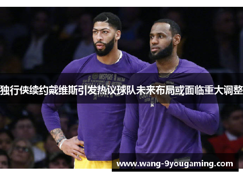 独行侠续约戴维斯引发热议球队未来布局或面临重大调整