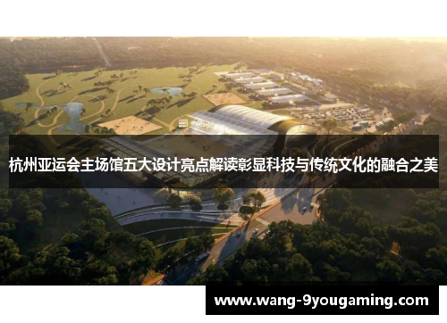 杭州亚运会主场馆五大设计亮点解读彰显科技与传统文化的融合之美