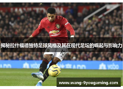 揭秘拉什福德独特足球风格及其在现代足坛的崛起与影响力