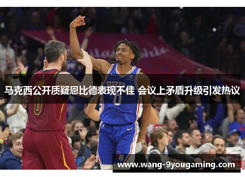 马克西公开质疑恩比德表现不佳 会议上矛盾升级引发热议