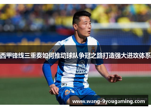西甲锋线三重奏如何推动球队争冠之路打造强大进攻体系