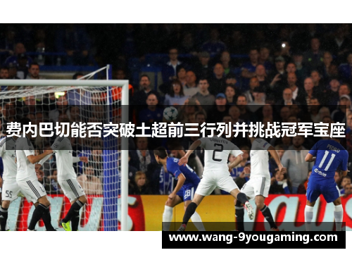 费内巴切能否突破土超前三行列并挑战冠军宝座 费内巴切能否突破土超前三行列并挑战冠军宝座