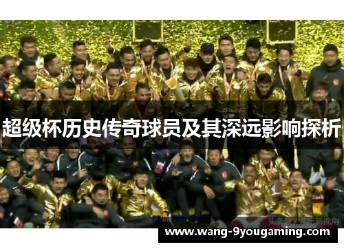 超级杯历史传奇球员及其深远影响探析