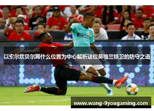 以索尔坎贝尔踢什么位置为中心解析这位英格兰铁卫的防守之道 以索尔坎贝尔踢什么位置为中心解析这位英格兰铁卫的防守之道