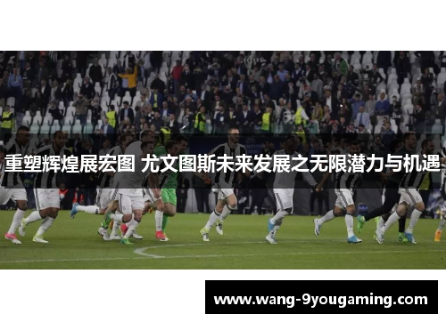 重塑辉煌展宏图 尤文图斯未来发展之无限潜力与机遇