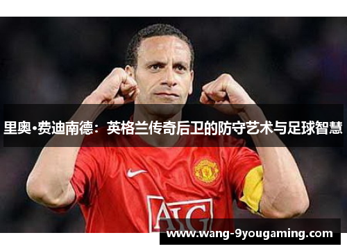 里奥·费迪南德：英格兰传奇后卫的防守艺术与足球智慧