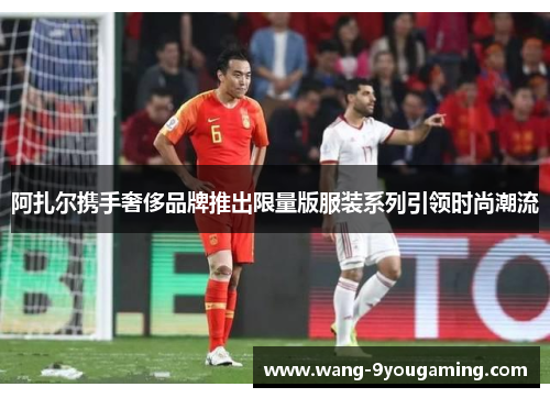 阿扎尔携手奢侈品牌推出限量版服装系列引领时尚潮流