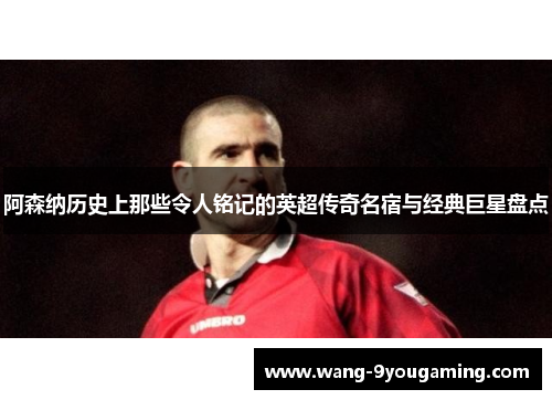 阿森纳历史上那些令人铭记的英超传奇名宿与经典巨星盘点