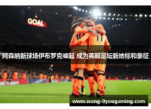 阿森纳新球场伊布罗克崛起 成为英超足坛新地标和象征