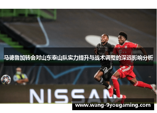 马德鲁加转会对山东泰山队实力提升与战术调整的深远影响分析