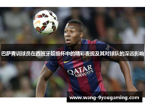 巴萨青训球员在西班牙超级杯中的精彩表现及其对球队的深远影响