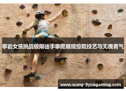 攀岩女孩挑战极限徒手攀爬展现惊险技艺与无畏勇气