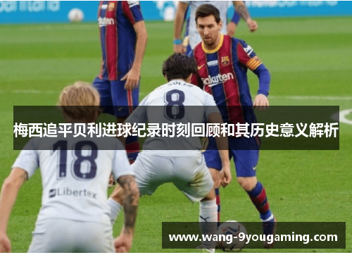 梅西追平贝利进球纪录时刻回顾和其历史意义解析