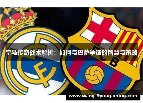 皇马传奇战术解析：如何与巴萨争锋的智慧与策略