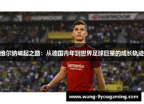 维尔纳崛起之路：从德国青年到世界足球巨星的成长轨迹